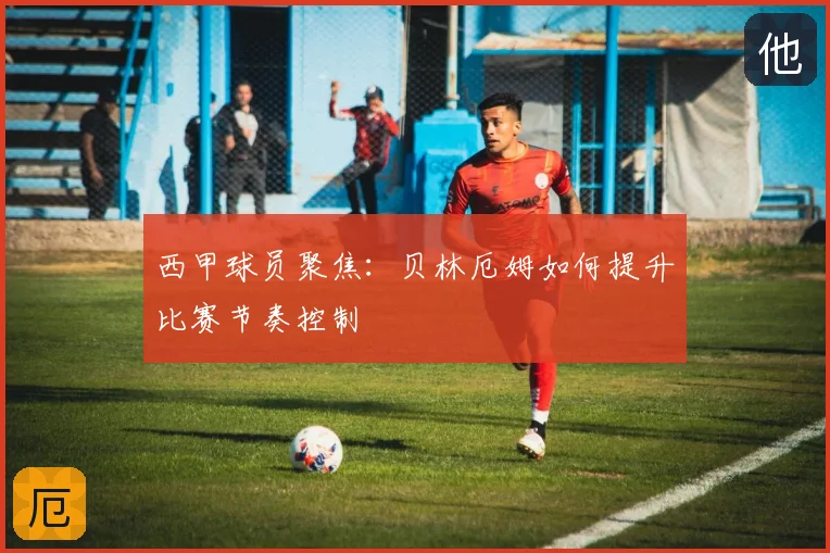 西甲球员聚焦:贝林厄姆如何提升比赛节奏控制